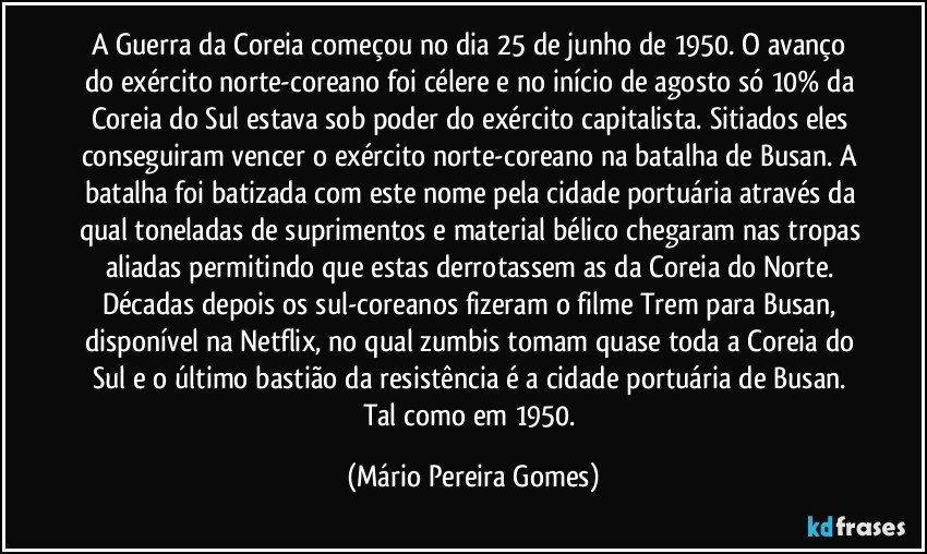 A Guerra da Coreia começou no dia 25 de junho de 1950. O avanço do exército norte-coreano foi célere e no início de agosto só 10% da Coreia do Sul estava sob poder do exército capitalista. Sitiados eles conseguiram vencer o exército norte-coreano na batalha de Busan. A batalha foi batizada com este nome pela cidade portuária através da qual toneladas de suprimentos e material bélico chegaram nas tropas aliadas permitindo que estas derrotassem as da Coreia do Norte. Décadas depois os sul-coreanos fizeram o filme Trem para Busan, disponível na Netflix, no qual zumbis tomam quase toda a Coreia do Sul e o último bastião da resistência é a cidade portuária de Busan. Tal como em 1950. (Mário Pereira Gomes)