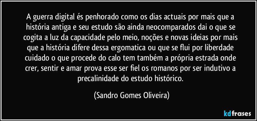 A guerra digital és penhorado como os dias actuais por mais que a história antiga e seu estudo são ainda neocomparados dai o que se cogita a luz da capacidade pelo meio, noções e novas ideias por mais que a história difere dessa ergomatica ou que se flui por liberdade cuidado o que procede do calo tem também a própria estrada onde crer, sentir e amar prova esse ser fiel os romanos por ser indutivo a precalinidade do estudo histórico. (Sandro Gomes Oliveira)