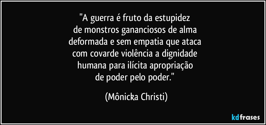 "A guerra é fruto da estupidez 
de monstros gananciosos de alma 
deformada e sem empatia que ataca 
com covarde violência a dignidade 
humana para ilícita apropriação 
de poder pelo poder." (Mônicka Christi)