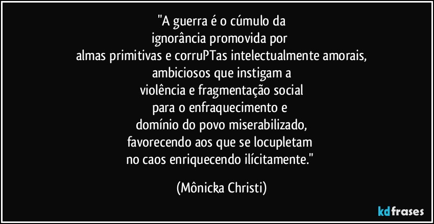 "A guerra é o cúmulo da
ignorância promovida por 
almas primitivas e corruPTas intelectualmente amorais,
ambiciosos que instigam a
violência e fragmentação social
para o enfraquecimento e 
domínio do povo miserabilizado,
favorecendo aos que se locupletam 
no caos enriquecendo ilícitamente." (Mônicka Christi)