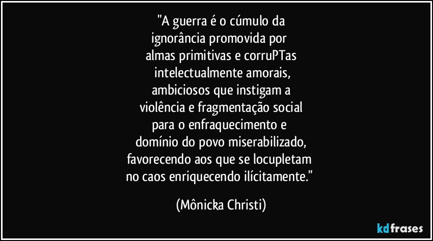 "A guerra é o cúmulo da
ignorância promovida por 
almas primitivas e corruPTas
 intelectualmente amorais,
ambiciosos que instigam a
violência e fragmentação social
para o enfraquecimento e 
domínio do povo miserabilizado,
favorecendo aos que se locupletam 
no caos enriquecendo ilícitamente." (Mônicka Christi)