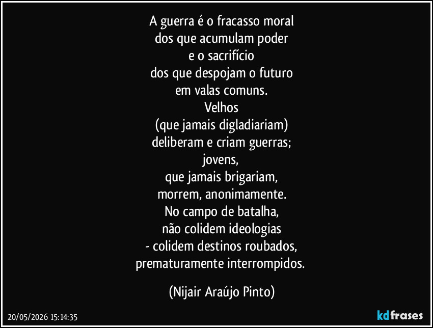 A guerra é o fracasso moral
dos que acumulam poder
e o sacrifício
dos que despojam o futuro
em valas comuns.
Velhos
(que jamais digladiariam)
deliberam e criam guerras;
jovens,
que jamais brigariam,
morrem, anonimamente.
No campo de batalha,
não colidem ideologias
- colidem destinos roubados,
prematuramente interrompidos. (Nijair Araújo Pinto)
