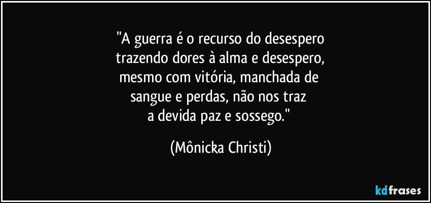 "A guerra é o recurso do desespero
 trazendo dores à alma e desespero, 
mesmo com vitória, manchada de 
sangue e perdas, não nos traz 
a devida paz e sossego." (Mônicka Christi)