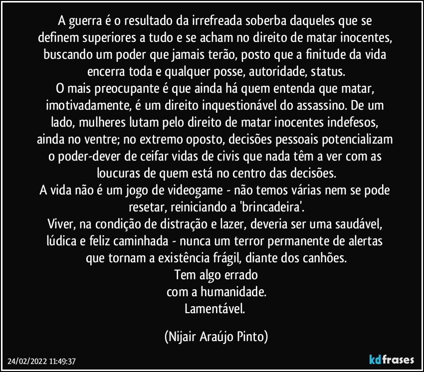 A guerra é o resultado da irrefreada soberba daqueles que se definem superiores a tudo e se acham no direito de matar inocentes, buscando um poder que jamais terão, posto que a finitude da vida encerra toda e qualquer posse, autoridade, status.
O mais preocupante é que ainda há quem entenda que matar, imotivadamente, é um direito inquestionável do assassino. De um lado, mulheres lutam pelo direito de matar inocentes indefesos, ainda no ventre; no extremo oposto, decisões pessoais potencializam o poder-dever de ceifar vidas de civis que nada têm a ver com as loucuras de quem está no centro das decisões.
A vida não é um jogo de videogame - não temos várias nem se pode resetar, reiniciando a 'brincadeira'.
Viver, na condição de distração e lazer, deveria ser uma saudável, lúdica e feliz caminhada - nunca um terror permanente de alertas que tornam a existência frágil, diante dos canhões.
Tem algo errado
com a humanidade.
Lamentável. (Nijair Araújo Pinto)