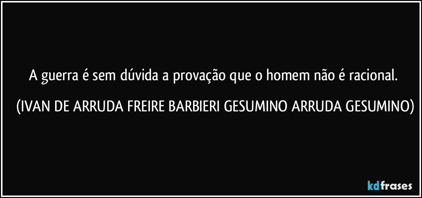 A guerra é sem dúvida a provação que o homem não é racional. (IVAN DE ARRUDA FREIRE BARBIERI GESUMINO ARRUDA GESUMINO)