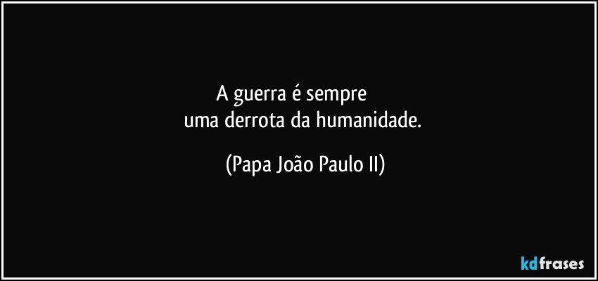 A guerra é sempre                  
uma derrota da humanidade. (Papa João Paulo II)