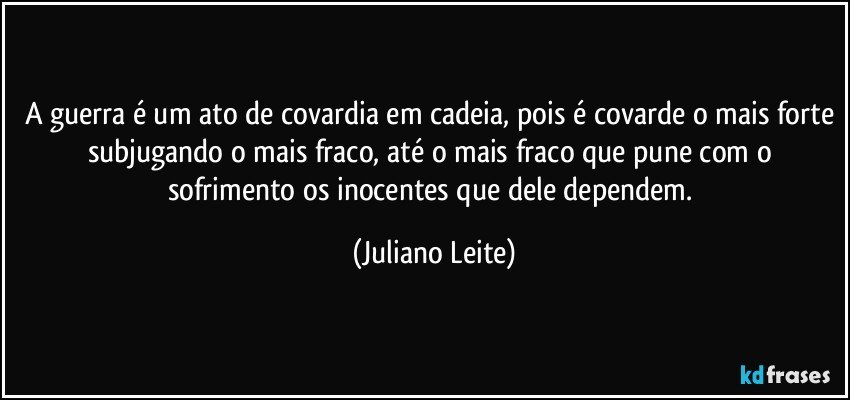 A guerra é um ato de covardia em cadeia, pois é covarde o mais forte subjugando o mais fraco, até o mais fraco que pune com o sofrimento os inocentes que dele dependem. (Juliano Leite)