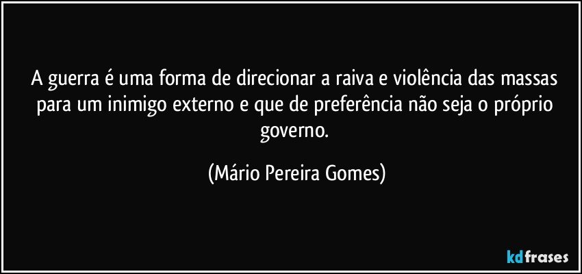 A guerra é uma forma de direcionar a raiva e violência das massas para um inimigo externo e que de preferência não seja o próprio governo. (Mário Pereira Gomes)