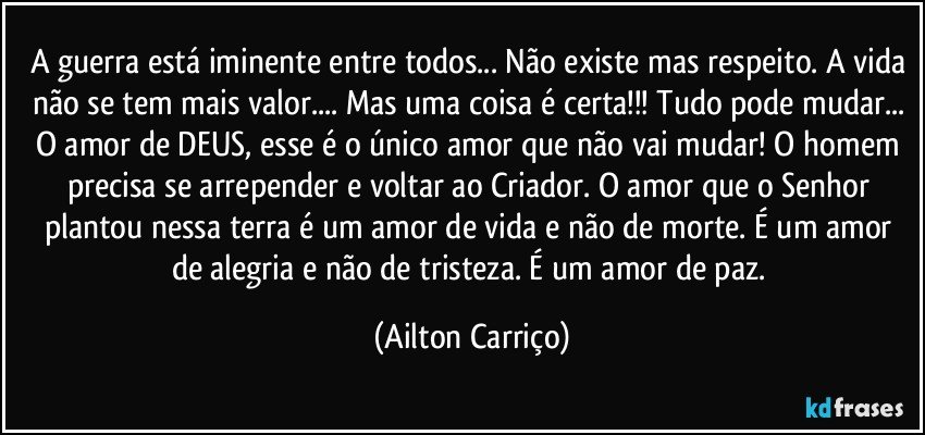 A guerra está iminente entre todos... Não existe mas respeito. A vida não se tem mais valor... Mas uma coisa é certa!!! Tudo pode mudar... O amor de DEUS, esse é o único amor que não vai mudar! O homem precisa se arrepender e voltar ao Criador. O amor que o Senhor plantou nessa terra é um amor de vida e não de morte. É um amor de alegria e não de tristeza. É um amor de paz. (Ailton Carriço)