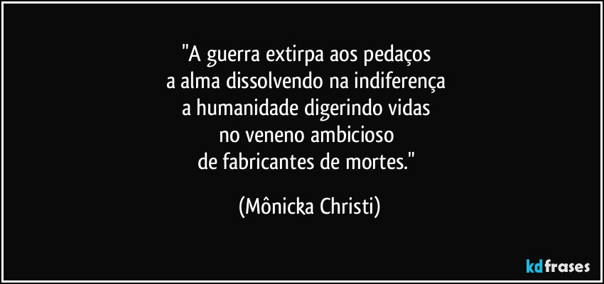 "A guerra extirpa aos pedaços 
a alma dissolvendo na indiferença 
a humanidade digerindo vidas 
no veneno ambicioso 
de fabricantes de mortes." (Mônicka Christi)