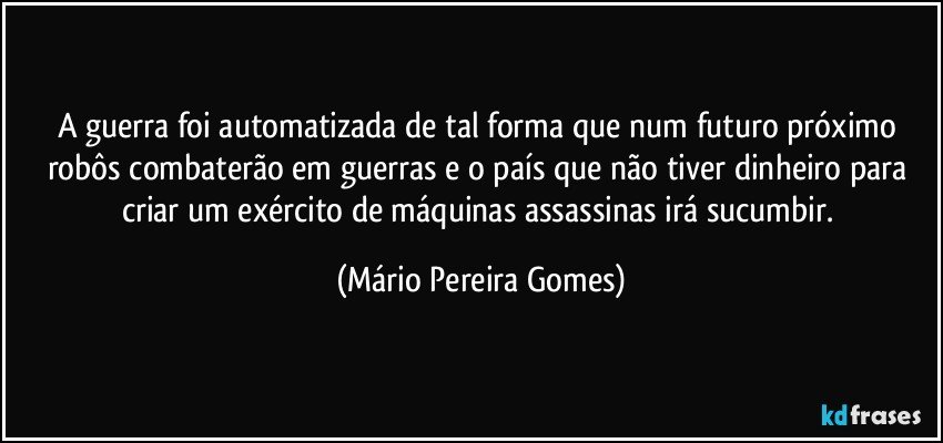 A guerra foi automatizada de tal forma que num futuro próximo robôs combaterão em guerras e o país que não tiver dinheiro para criar um exército de máquinas assassinas irá sucumbir. (Mário Pereira Gomes)