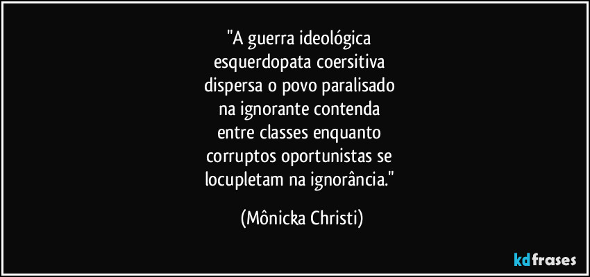 "A guerra ideológica
esquerdopata coersitiva
dispersa o povo paralisado
na ignorante contenda
entre classes enquanto
corruptos oportunistas se
locupletam na ignorância." (Mônicka Christi)
