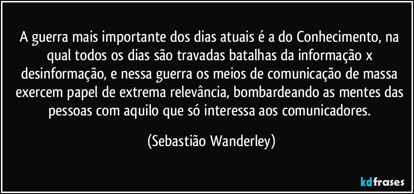 A guerra mais importante dos dias atuais é a do Conhecimento, na qual todos os dias são travadas batalhas da informação x desinformação, e nessa guerra os meios de comunicação de massa exercem papel de extrema relevância, bombardeando as mentes das pessoas com aquilo que só interessa aos comunicadores. (Sebastião Wanderley)