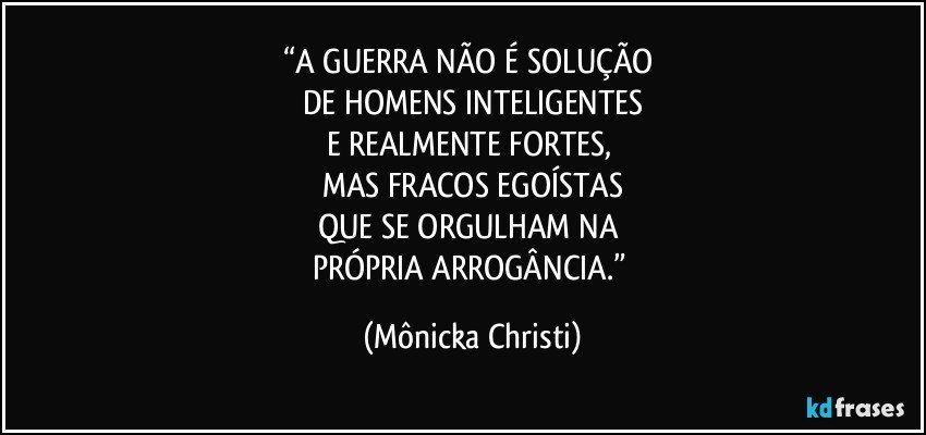 “A GUERRA NÃO É SOLUÇÃO 
DE HOMENS INTELIGENTES
E REALMENTE FORTES, 
MAS FRACOS EGOÍSTAS
QUE SE ORGULHAM NA 
PRÓPRIA ARROGÂNCIA.” (Mônicka Christi)