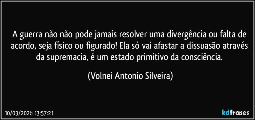 A guerra não não pode jamais resolver uma divergência ou falta de acordo, seja físico ou figurado! Ela só vai afastar a dissuasão através da supremacia, é um estado primitivo da consciência. (Volnei Antonio Silveira)