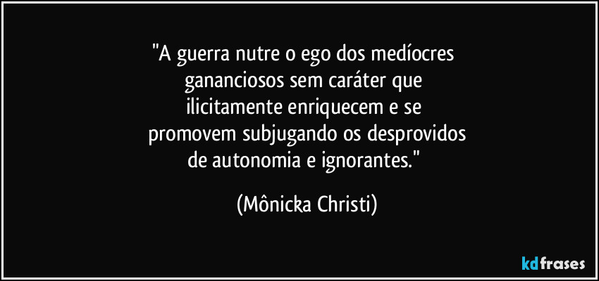 "A guerra nutre o ego dos medíocres 
gananciosos sem caráter que 
ilicitamente enriquecem e se 
promovem subjugando os desprovidos
de autonomia e ignorantes." (Mônicka Christi)