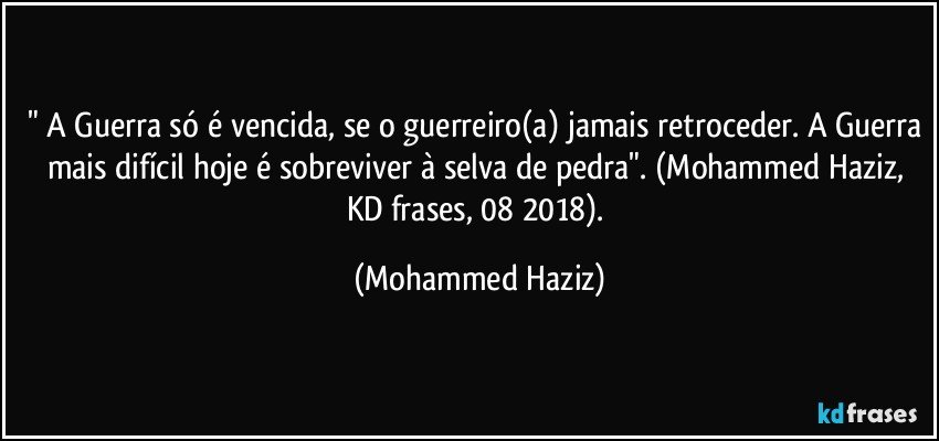 " A Guerra só é vencida, se o guerreiro(a) jamais retroceder. A Guerra mais difícil hoje é sobreviver à selva de pedra". (Mohammed Haziz, KD frases, 08/2018). (Mohammed Haziz)