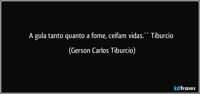 A gula tanto quanto a fome, ceifam vidas.´´ Tiburcio (Gerson Carlos Tiburcio)