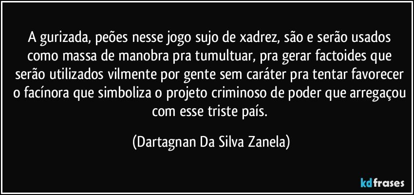 A gurizada, peões nesse jogo sujo de xadrez, são e serão usados como massa de manobra pra tumultuar, pra gerar factoides que serão utilizados vilmente por gente sem caráter pra tentar favorecer o facínora que simboliza o projeto criminoso de poder que arregaçou com esse triste país. (Dartagnan Da Silva Zanela)