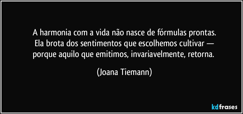 A harmonia com a vida não nasce de fórmulas prontas.
Ela brota dos sentimentos que escolhemos cultivar —
porque aquilo que emitimos, invariavelmente, retorna. (Joana Tiemann)