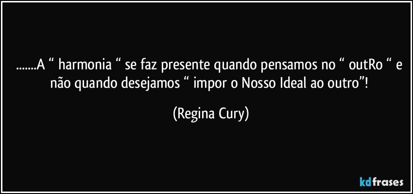 ...A “ harmonia “ se faz presente quando pensamos no “ outRo “ e não quando desejamos “  impor  o Nosso Ideal  ao outro”! (Regina Cury)