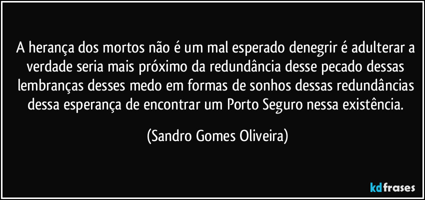A herança dos mortos não é um mal esperado denegrir é adulterar a verdade seria mais próximo da redundância desse pecado dessas lembranças desses medo em formas de sonhos dessas redundâncias dessa esperança de encontrar um Porto Seguro nessa existência. (Sandro Gomes Oliveira)