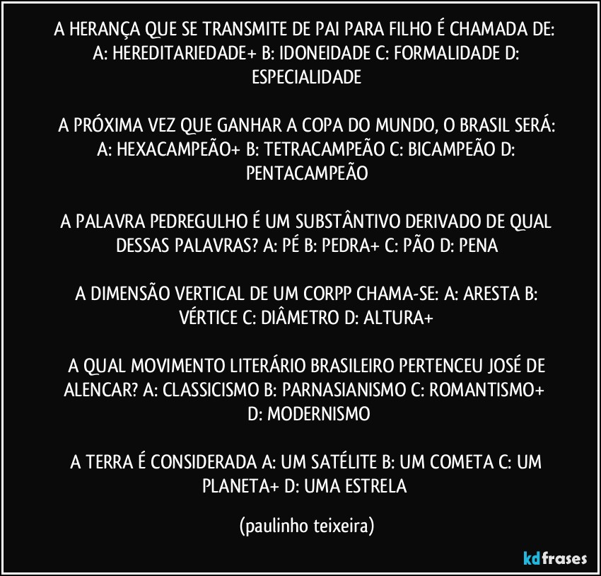 A HERANÇA QUE SE TRANSMITE DE PAI PARA FILHO É CHAMADA DE:  A: HEREDITARIEDADE+  B: IDONEIDADE  C: FORMALIDADE  D: ESPECIALIDADE

 A PRÓXIMA VEZ QUE GANHAR A COPA DO MUNDO, O BRASIL SERÁ:  A: HEXACAMPEÃO+ B: TETRACAMPEÃO  C: BICAMPEÃO  D: PENTACAMPEÃO

 A PALAVRA PEDREGULHO É UM SUBSTÂNTIVO DERIVADO DE QUAL DESSAS PALAVRAS?  A: PÉ  B: PEDRA+  C: PÃO  D: PENA

 A DIMENSÃO VERTICAL DE UM CORPP CHAMA-SE:  A: ARESTA  B: VÉRTICE  C: DIÂMETRO  D: ALTURA+

 A QUAL MOVIMENTO LITERÁRIO BRASILEIRO PERTENCEU JOSÉ DE ALENCAR?  A:  CLASSICISMO  B: PARNASIANISMO  C: ROMANTISMO+  D: MODERNISMO

 A TERRA É CONSIDERADA  A: UM SATÉLITE  B: UM COMETA  C: UM PLANETA+  D: UMA ESTRELA (paulinho teixeira)