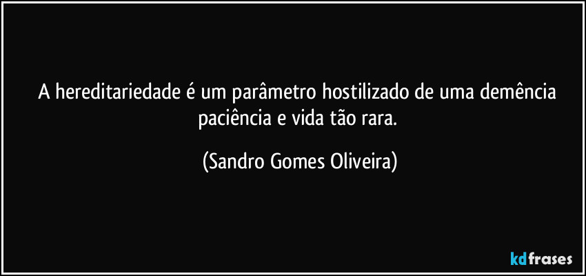 A hereditariedade é um parâmetro hostilizado de uma demência paciência e vida tão rara. (Sandro Gomes Oliveira)