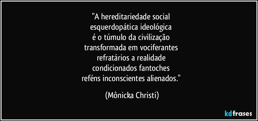 "A hereditariedade social
esquerdopática ideológica
é o túmulo da civilização
transformada em vociferantes
refratários a realidade
condicionados fantoches
reféns inconscientes alienados." (Mônicka Christi)