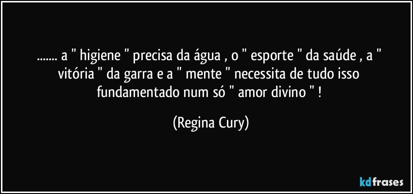 ... a " higiene " precisa da água , o " esporte "  da saúde   , a " vitória " da  garra  e a " mente " necessita  de tudo isso  fundamentado  num só  " amor  divino " ! (Regina Cury)