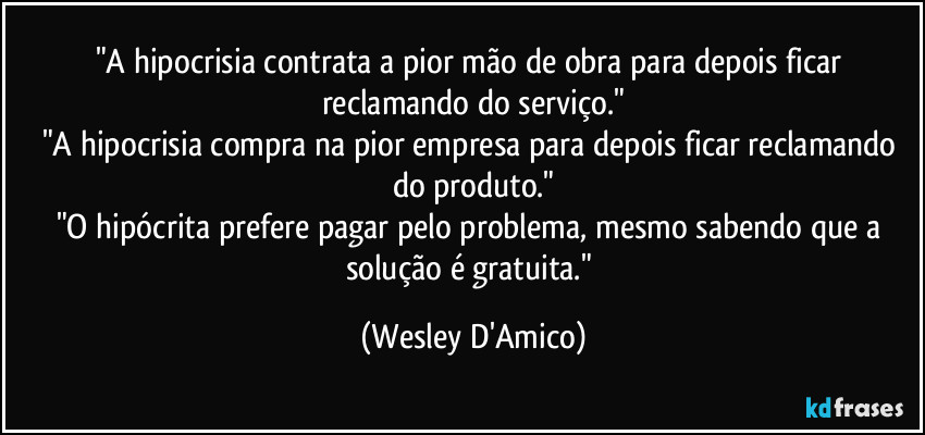 "A hipocrisia contrata a pior mão de obra para depois ficar reclamando do serviço."
"A hipocrisia compra na pior empresa para depois ficar reclamando do produto."
"O hipócrita prefere pagar pelo problema, mesmo sabendo que a solução é gratuita." (Wesley D'Amico)