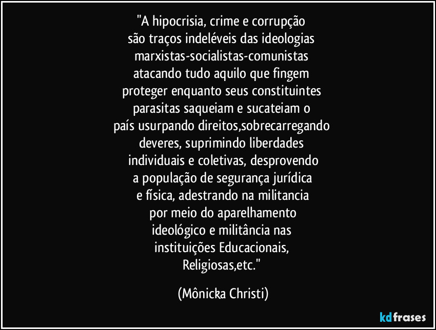 "A hipocrisia, crime e corrupção 
são traços indeléveis das ideologias  
marxistas-socialistas-comunistas 
atacando tudo aquilo que fingem 
proteger enquanto seus constituintes 
parasitas saqueiam e sucateiam o 
país usurpando direitos,sobrecarregando  
deveres, suprimindo liberdades 
individuais e coletivas, desprovendo
 a população de segurança jurídica 
e física, adestrando na militancia
 por meio do aparelhamento 
ideológico e militância nas 
instituições Educacionais, 
Religiosas,etc." (Mônicka Christi)