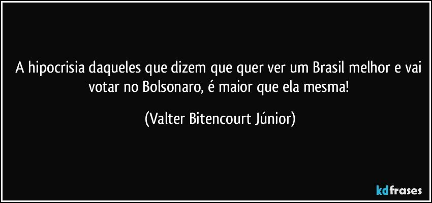 A hipocrisia daqueles que dizem que quer ver um Brasil melhor e vai votar no Bolsonaro, é maior que ela mesma! (Valter Bitencourt Júnior)