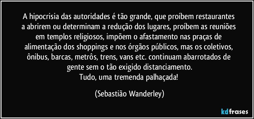 A hipocrisia das autoridades é tão grande, que proíbem restaurantes a abrirem ou determinam a redução dos lugares, proíbem as reuniões em templos religiosos, impõem o afastamento nas praças de alimentação dos shoppings e nos órgãos públicos, mas os coletivos, ônibus, barcas, metrôs, trens, vans etc. continuam abarrotados de gente sem o tão exigido distanciamento.
Tudo, uma tremenda palhaçada! (Sebastião Wanderley)