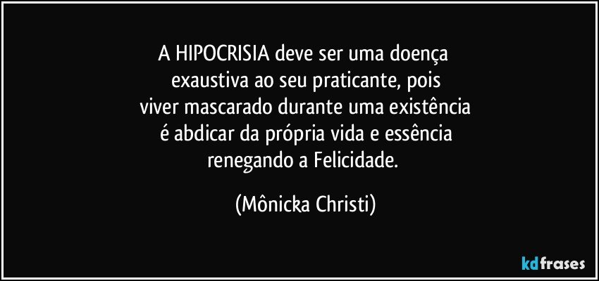 A HIPOCRISIA deve ser uma doença 
exaustiva ao seu praticante, pois
viver mascarado durante uma existência
é abdicar da própria vida e essência
renegando a Felicidade. (Mônicka Christi)