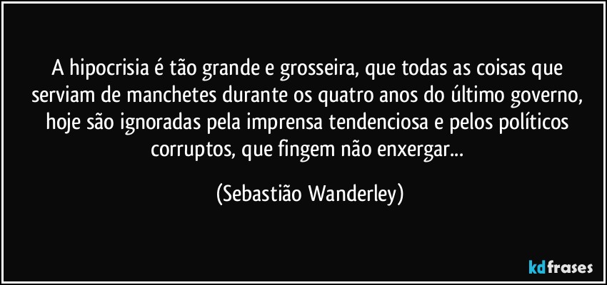 A hipocrisia é tão grande e grosseira, que todas as coisas que serviam de manchetes durante os quatro anos do último governo, hoje são ignoradas pela imprensa tendenciosa e pelos políticos corruptos, que fingem não enxergar... (Sebastião Wanderley)