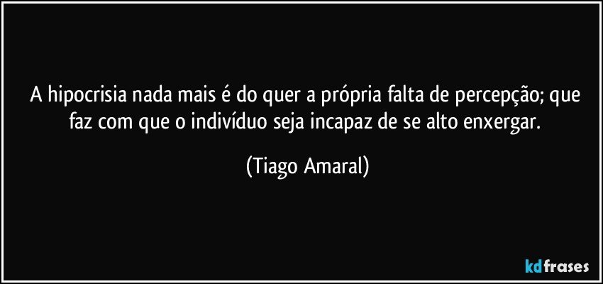 A hipocrisia nada mais é do quer a própria falta de percepção; que faz com que o indivíduo seja incapaz de se alto enxergar. (Tiago Amaral)