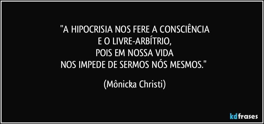 "A HIPOCRISIA NOS FERE A CONSCIÊNCIA
E O LIVRE-ARBÍTRIO,
POIS EM NOSSA VIDA
NOS IMPEDE DE SERMOS NÓS MESMOS." (Mônicka Christi)