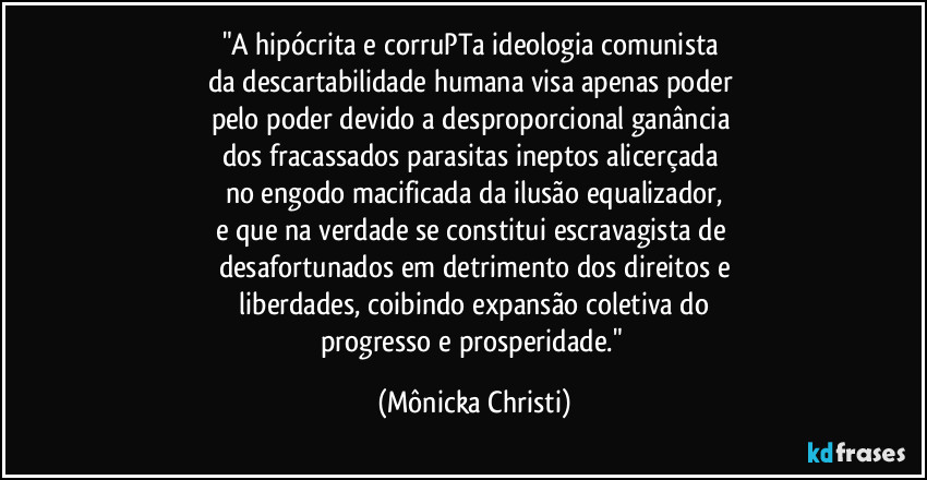 "A hipócrita e corruPTa ideologia comunista 
da descartabilidade humana visa apenas poder 
pelo poder devido a desproporcional  ganância 
dos fracassados parasitas ineptos alicerçada 
no engodo macificada da ilusão equalizador,
e que na verdade se constitui  escravagista de 
desafortunados em detrimento dos direitos e
 liberdades, coibindo expansão coletiva do 
progresso e prosperidade." (Mônicka Christi)