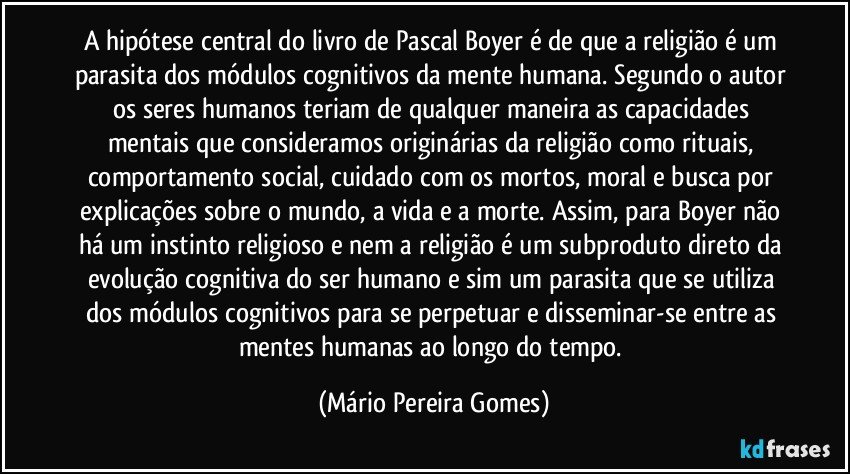 A hipótese central do livro de Pascal Boyer é de que a religião é um parasita dos módulos cognitivos da mente humana. Segundo o autor os seres humanos teriam de qualquer maneira as capacidades mentais que consideramos originárias da religião como rituais, comportamento social, cuidado com os mortos, moral e busca por explicações sobre o mundo, a vida e a morte. Assim, para Boyer não há um instinto religioso e nem a religião é um subproduto direto da evolução cognitiva do ser humano e sim um parasita que se utiliza dos módulos cognitivos para se perpetuar e disseminar-se entre as mentes humanas ao longo do tempo. (Mário Pereira Gomes)