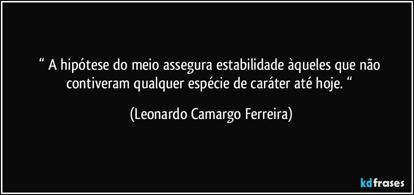 “ A hipótese do meio assegura estabilidade àqueles que não contiveram qualquer espécie de caráter até hoje. “ (Leonardo Camargo Ferreira)