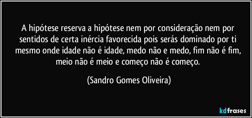 A hipótese reserva a hipótese nem por consideração nem por sentidos de certa inércia favorecida pois serás dominado por ti mesmo onde idade não é idade, medo não e medo, fim não é fim, meio não é meio e começo não é começo. (Sandro Gomes Oliveira)