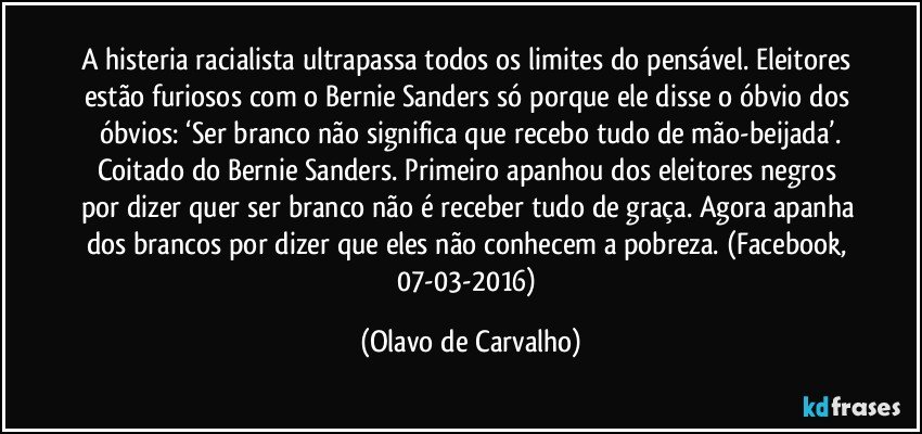 A histeria racialista ultrapassa todos os limites do pensável. Eleitores estão furiosos com o Bernie Sanders só porque ele disse o óbvio dos óbvios: ‘Ser branco não significa que recebo tudo de mão-beijada’.
Coitado do Bernie Sanders. Primeiro apanhou dos eleitores negros por dizer quer ser branco não é receber tudo de graça. Agora apanha dos brancos por dizer que eles não conhecem a pobreza. (Facebook, 07-03-2016) (Olavo de Carvalho)