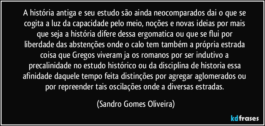 A história antiga e seu estudo são ainda neocomparados dai o que se cogita a luz da capacidade pelo meio, noções e novas ideias por mais que seja a história difere dessa ergomatica ou que se flui por liberdade das abstenções onde o calo tem também a própria estrada coisa que Gregos viveram ja os romanos por ser indutivo a precalinidade no estudo histórico ou da disciplina de historia essa afinidade daquele tempo feita distinções por agregar aglomerados ou por repreender tais oscilações onde a diversas estradas. (Sandro Gomes Oliveira)