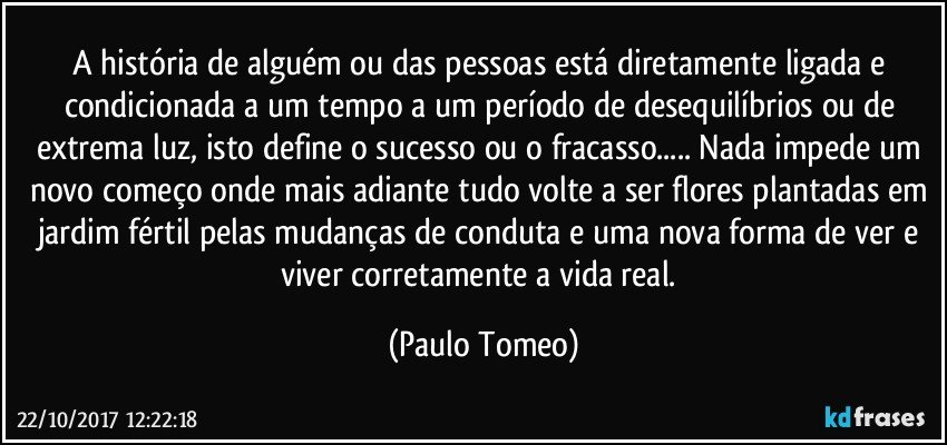 A história de alguém ou das pessoas está diretamente ligada e condicionada a um tempo a um período de desequilíbrios ou de extrema luz, isto define o sucesso ou o fracasso... Nada impede um novo começo onde mais adiante tudo volte a ser flores plantadas em jardim fértil pelas mudanças de conduta e uma nova forma de ver e viver corretamente a vida real. (Paulo Tomeo)