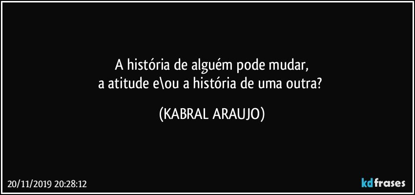 A história de alguém pode mudar,
a atitude e\ou a história de uma outra? (KABRAL ARAUJO)