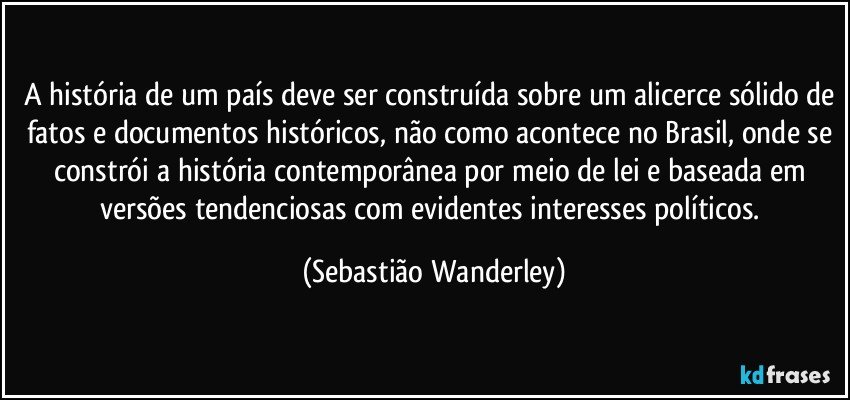 A história de um país deve ser construída sobre um alicerce sólido de fatos e documentos históricos, não como acontece no Brasil, onde se constrói a história contemporânea por meio de lei e baseada em versões tendenciosas com evidentes interesses políticos. (Sebastião Wanderley)