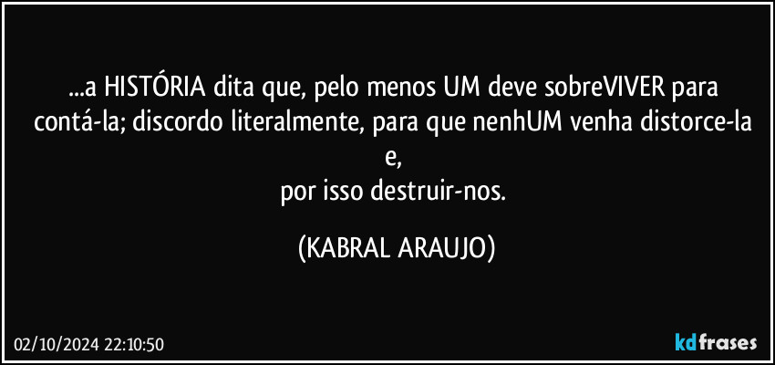 ...a HISTÓRIA dita que, pelo menos UM deve sobreVIVER para contá-la; discordo literalmente, para que nenhUM venha distorce-la e, 
por isso destruir-nos. (KABRAL ARAUJO)