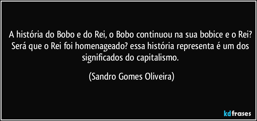 A história do Bobo e do Rei, o Bobo continuou na sua bobice e o Rei? Será que o Rei foi homenageado? essa história representa é um dos significados do capitalismo. (Sandro Gomes Oliveira)