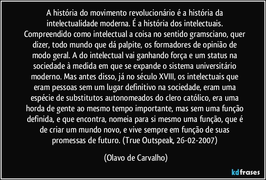 A história do movimento revolucionário é a história da intelectualidade moderna. É a história dos intelectuais. Compreendido como intelectual a coisa no sentido gramsciano, quer dizer, todo mundo que dá palpite, os formadores de opinião de modo geral. A do intelectual vai ganhando força e um status na sociedade à medida em que se expande o sistema universitário moderno. Mas antes disso, já no século XVIII, os intelectuais que eram pessoas sem um lugar definitivo na sociedade, eram uma espécie de substitutos autonomeados do clero católico, era uma horda de gente ao mesmo tempo importante, mas sem uma função definida, e que encontra, nomeia para si mesmo uma função, que é de criar um mundo novo, e vive sempre em função de suas promessas de futuro. (True Outspeak, 26-02-2007) (Olavo de Carvalho)